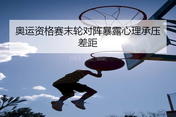 奥运资格赛末轮对阵暴露心理承压差距